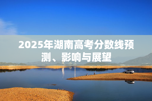 2025年湖南高考分数线预测、影响与展望