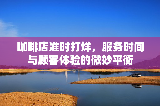 咖啡店准时打烊，服务时间与顾客体验的微妙平衡