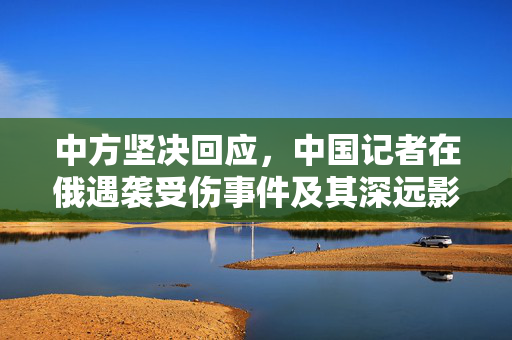 中方坚决回应，中国记者在俄遇袭受伤事件及其深远影响