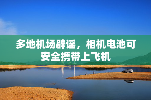 多地机场辟谣，相机电池可安全携带上飞机