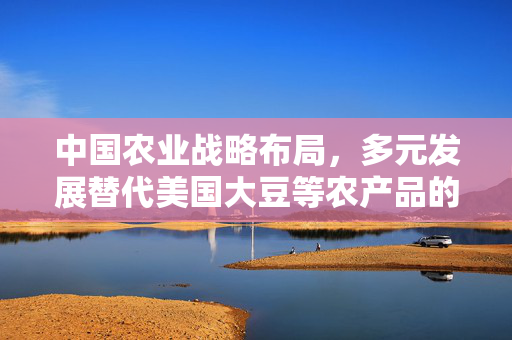中国农业战略布局，多元发展替代美国大豆等农产品的策略