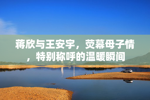 蒋欣与王安宇，荧幕母子情，特别称呼的温暖瞬间