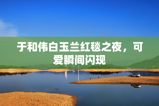 于和伟白玉兰红毯之夜，可爱瞬间闪现