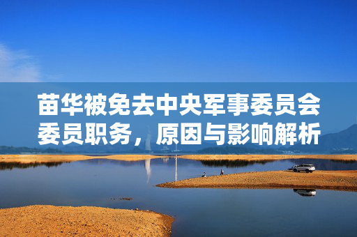 苗华被免去中央军事委员会委员职务，原因与影响解析