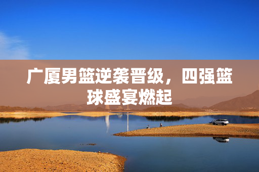 广厦男篮逆袭晋级，四强篮球盛宴燃起