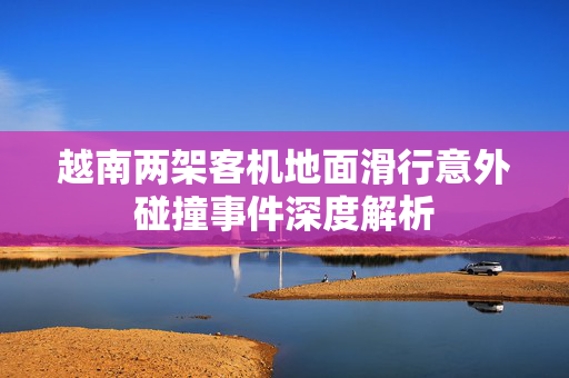 越南两架客机地面滑行意外碰撞事件深度解析