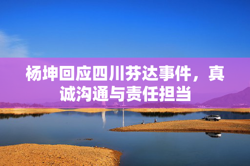 杨坤回应四川芬达事件，真诚沟通与责任担当