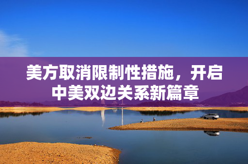 美方取消限制性措施，开启中美双边关系新篇章