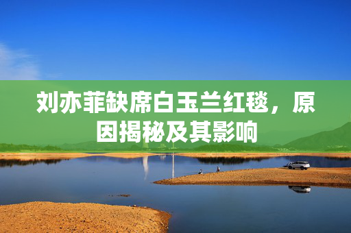 刘亦菲缺席白玉兰红毯，原因揭秘及其影响