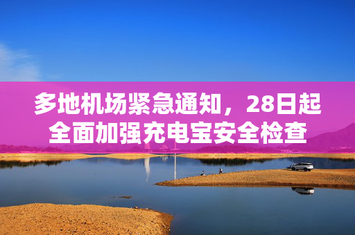 多地机场紧急通知，28日起全面加强充电宝安全检查