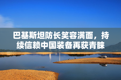 巴基斯坦防长笑容满面，持续信赖中国装备再获青睐