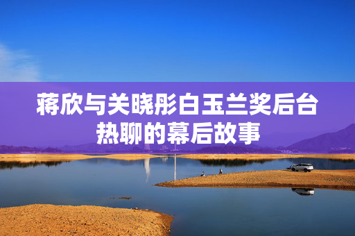 蒋欣与关晓彤白玉兰奖后台热聊的幕后故事