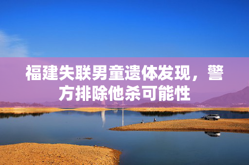 福建失联男童遗体发现，警方排除他杀可能性