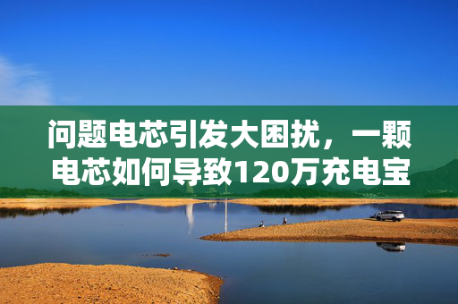 问题电芯引发大困扰，一颗电芯如何导致120万充电宝滞留机场？