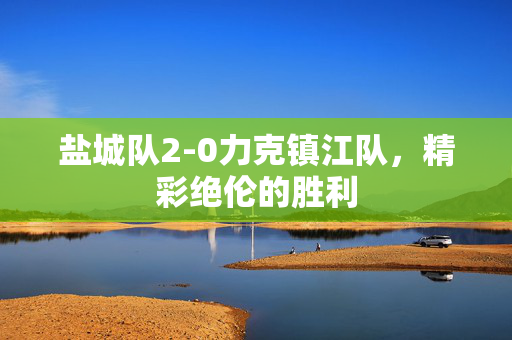 盐城队2-0力克镇江队，精彩绝伦的胜利