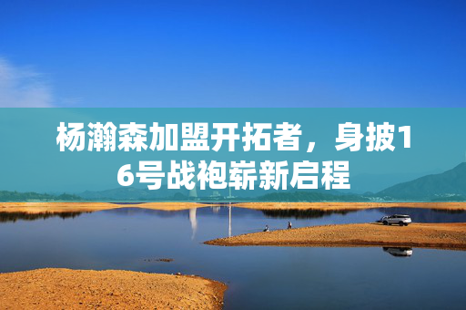 杨瀚森加盟开拓者，身披16号战袍崭新启程