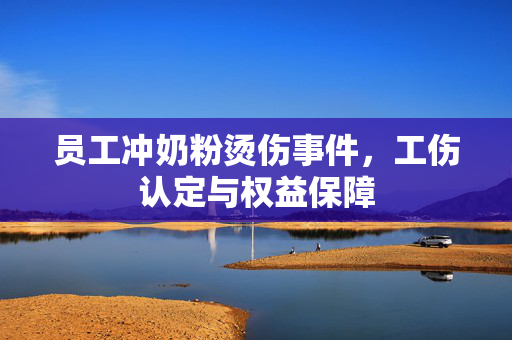 员工冲奶粉烫伤事件，工伤认定与权益保障