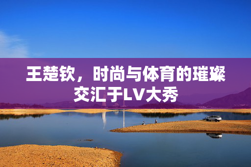 王楚钦，时尚与体育的璀璨交汇于LV大秀