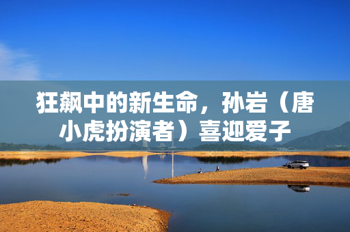 狂飙中的新生命，孙岩（唐小虎扮演者）喜迎爱子