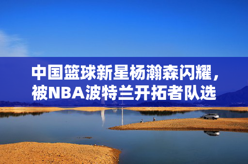 中国篮球新星杨瀚森闪耀，被NBA波特兰开拓者队选中
