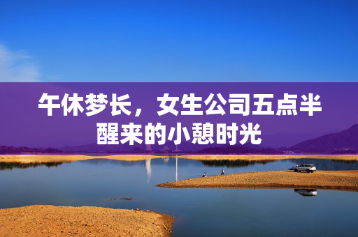 午休梦长，女生公司五点半醒来的小憩时光