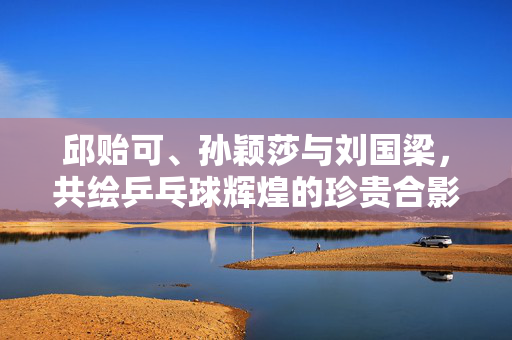 邱贻可、孙颖莎与刘国梁，共绘乒乓球辉煌的珍贵合影