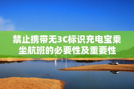 禁止携带无3C标识充电宝乘坐航班的必要性及重要性