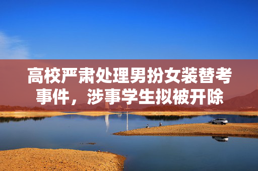 高校严肃处理男扮女装替考事件，涉事学生拟被开除