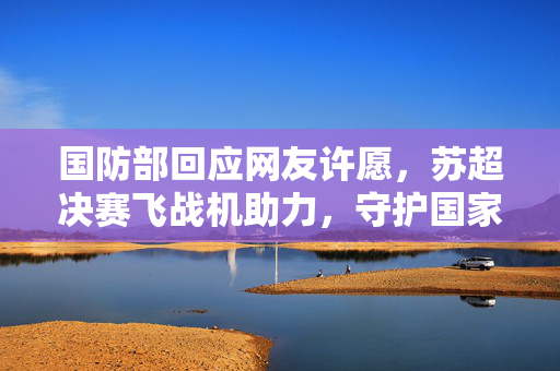 国防部回应网友许愿，苏超决赛飞战机助力，守护国家荣耀的坚定承诺