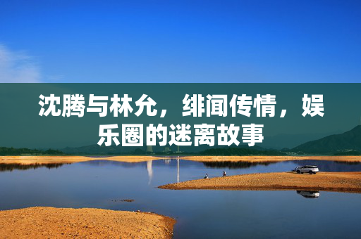 沈腾与林允，绯闻传情，娱乐圈的迷离故事