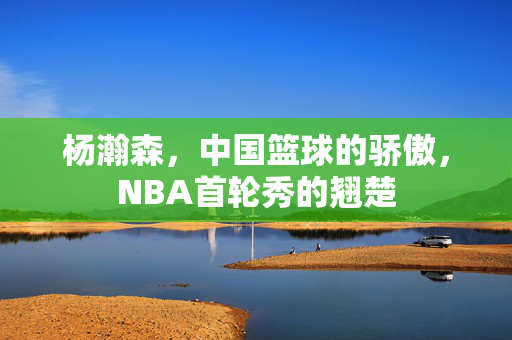 杨瀚森，中国篮球的骄傲，NBA首轮秀的翘楚