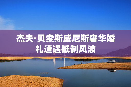 杰夫·贝索斯威尼斯奢华婚礼遭遇抵制风波