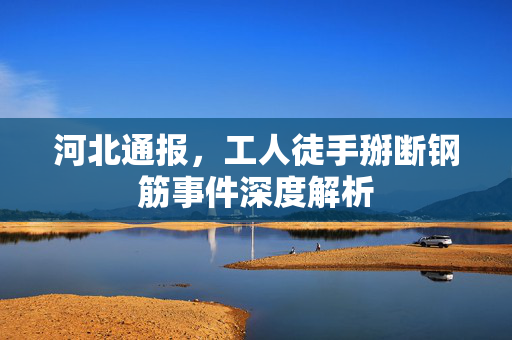 河北通报，工人徒手掰断钢筋事件深度解析