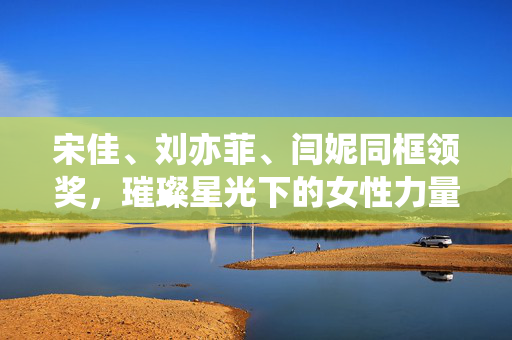 宋佳、刘亦菲、闫妮同框领奖，璀璨星光下的女性力量