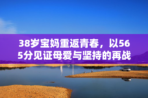 38岁宝妈重返青春，以565分见证母爱与坚持的再战高考之旅