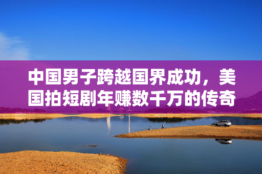 中国男子跨越国界成功，美国拍短剧年赚数千万的传奇故事