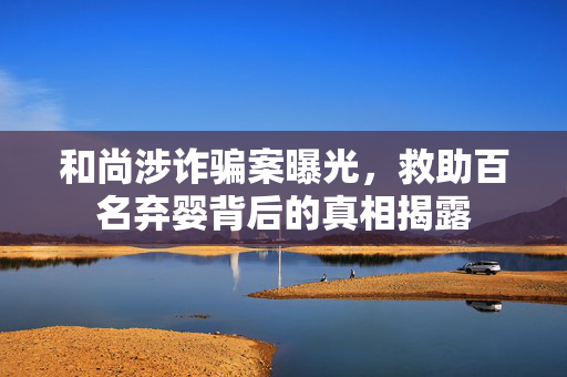和尚涉诈骗案曝光，救助百名弃婴背后的真相揭露