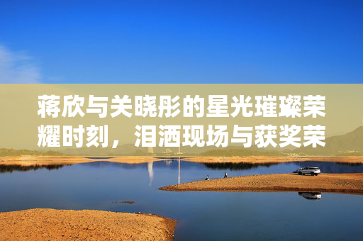 蒋欣与关晓彤的星光璀璨荣耀时刻，泪洒现场与获奖荣光
