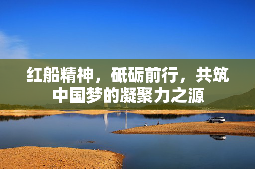 红船精神，砥砺前行，共筑中国梦的凝聚力之源