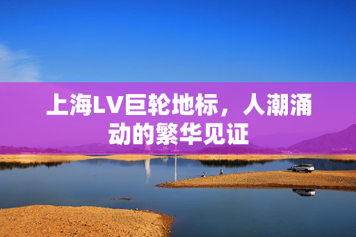 上海LV巨轮地标，人潮涌动的繁华见证