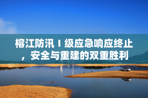 榕江防汛Ⅰ级应急响应终止，安全与重建的双重胜利