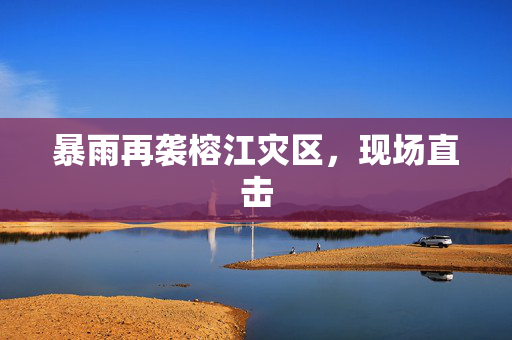 暴雨再袭榕江灾区，现场直击