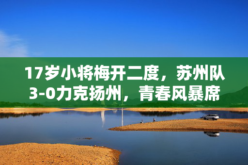 17岁小将梅开二度，苏州队3-0力克扬州，青春风暴席卷赛场