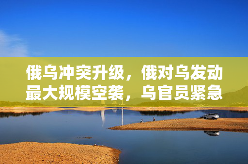 俄乌冲突升级，俄对乌发动最大规模空袭，乌官员紧急呼声与全球关注