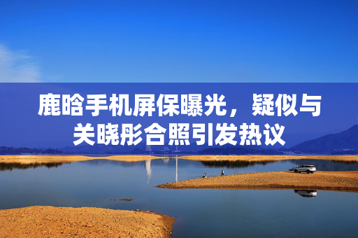 鹿晗手机屏保曝光，疑似与关晓彤合照引发热议