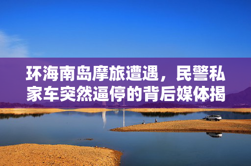 环海南岛摩旅遭遇，民警私家车突然逼停的背后媒体揭秘