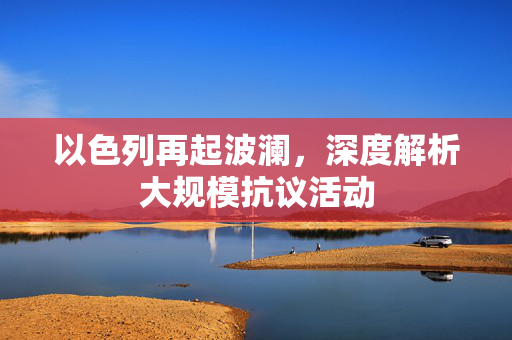以色列再起波澜，深度解析大规模抗议活动
