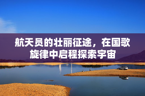 航天员的壮丽征途，在国歌旋律中启程探索宇宙