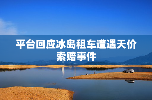 平台回应冰岛租车遭遇天价索赔事件
