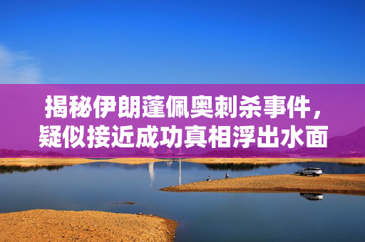 揭秘伊朗蓬佩奥刺杀事件，疑似接近成功真相浮出水面